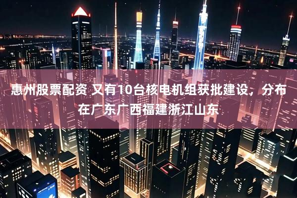 惠州股票配资 又有10台核电机组获批建设，分布在广东广西福建浙江山东