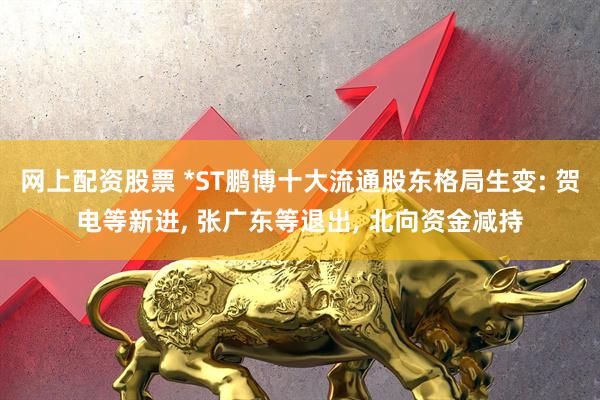 网上配资股票 *ST鹏博十大流通股东格局生变: 贺电等新进, 张广东等退出, 北向资金减持
