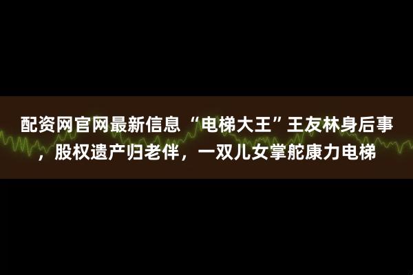 配资网官网最新信息 “电梯大王”王友林身后事，股权遗产归老伴，一双儿女掌舵康力电梯