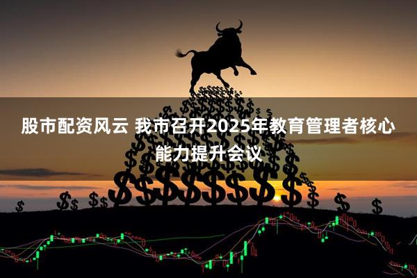 股市配资风云 我市召开2025年教育管理者核心能力提升会议