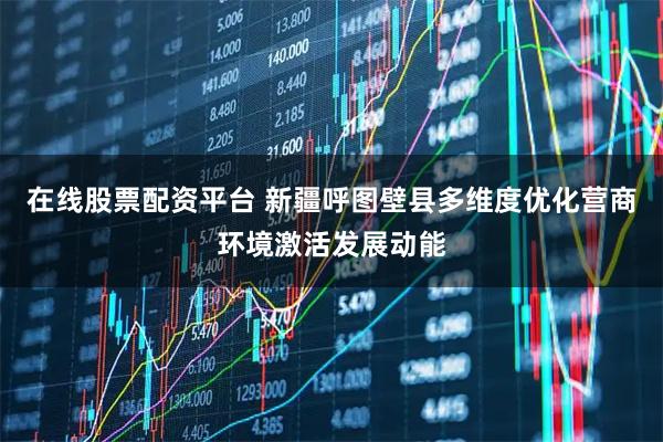 在线股票配资平台 新疆呼图壁县多维度优化营商环境激活发展动能