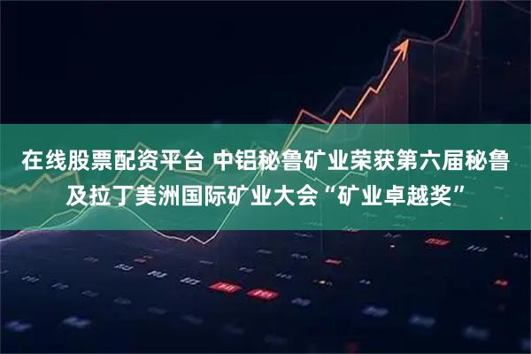 在线股票配资平台 中铝秘鲁矿业荣获第六届秘鲁及拉丁美洲国际矿业大会“矿业卓越奖”