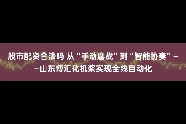 股市配资合法吗 从“手动鏖战”到“智能协奏”——山东博汇化机浆实现全线自动化