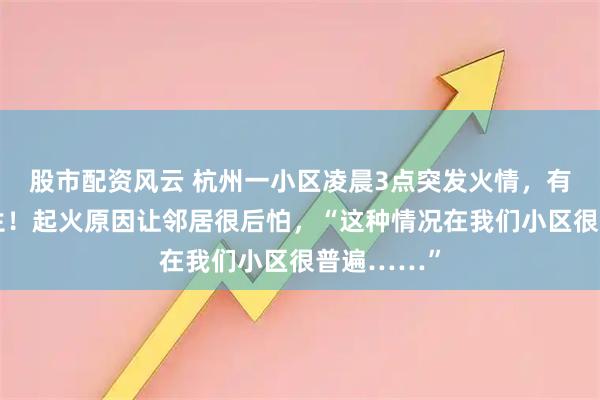 股市配资风云 杭州一小区凌晨3点突发火情，有人跳窗逃生！起火原因让邻居很后怕，“这种情况在我们小区很普遍……”