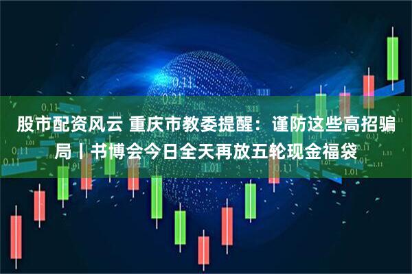 股市配资风云 重庆市教委提醒：谨防这些高招骗局丨书博会今日全天再放五轮现金福袋