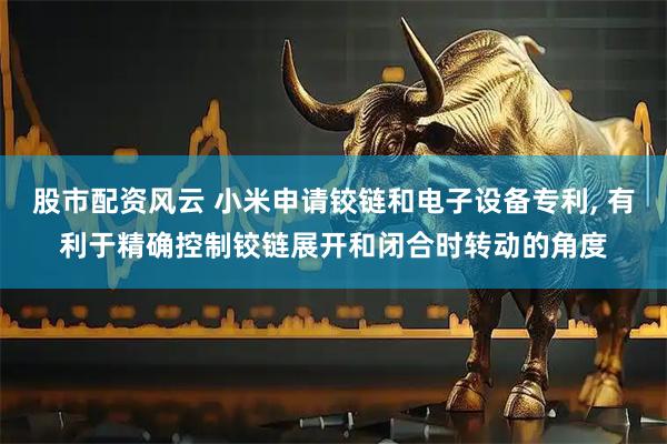 股市配资风云 小米申请铰链和电子设备专利, 有利于精确控制铰链展开和闭合时转动的角度