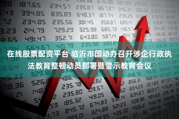 在线股票配资平台 临沂市国动办召开涉企行政执法教育整顿动员部署暨警示教育会议