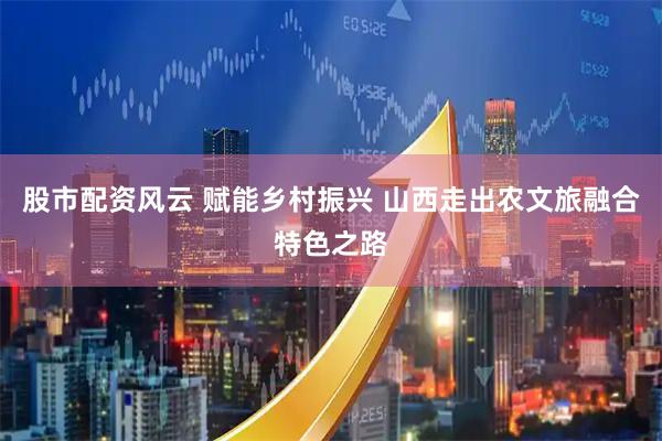 股市配资风云 赋能乡村振兴 山西走出农文旅融合特色之路