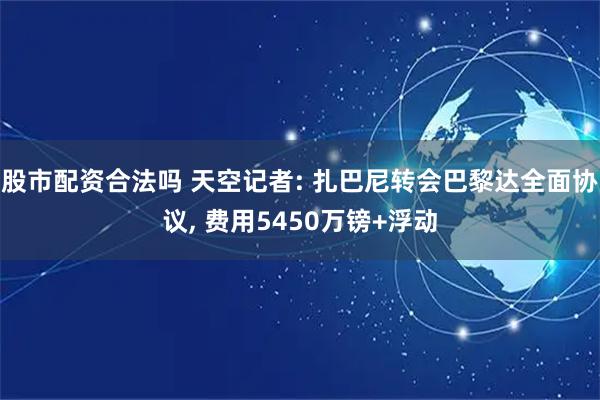 股市配资合法吗 天空记者: 扎巴尼转会巴黎达全面协议, 费用5450万镑+浮动