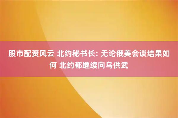 股市配资风云 北约秘书长: 无论俄美会谈结果如何 北约都继续向乌供武