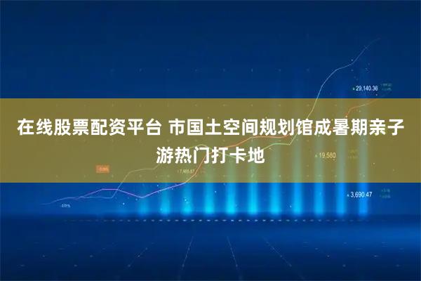 在线股票配资平台 市国土空间规划馆成暑期亲子游热门打卡地
