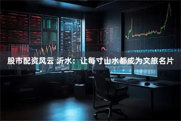 股市配资风云 沂水：让每寸山水都成为文旅名片