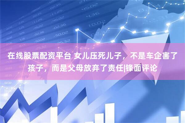 在线股票配资平台 女儿压死儿子，不是车企害了孩子，而是父母放弃了责任|锋面评论