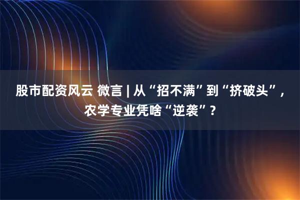 股市配资风云 微言 | 从“招不满”到“挤破头”，农学专业凭啥“逆袭”？