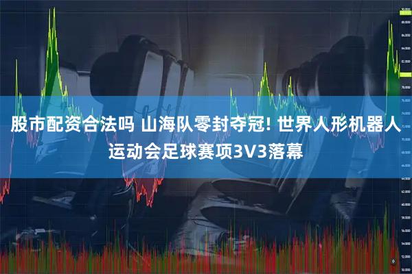 股市配资合法吗 山海队零封夺冠! 世界人形机器人运动会足球赛项3V3落幕