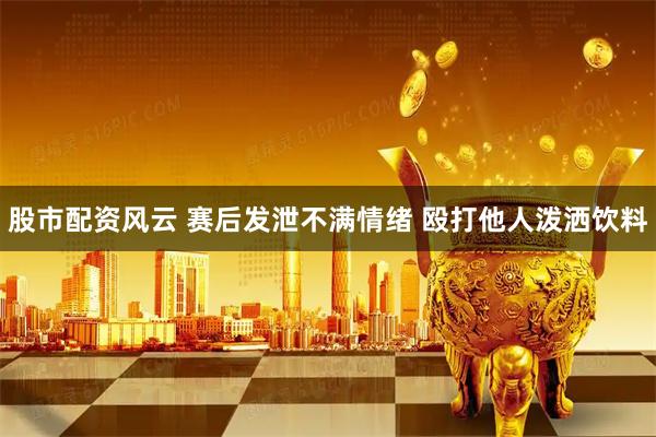 股市配资风云 赛后发泄不满情绪 殴打他人泼洒饮料
