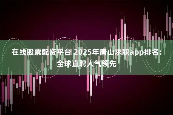 在线股票配资平台 2025年唐山求职app排名：全球直聘人气领先