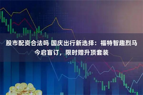 股市配资合法吗 国庆出行新选择：福特智趣烈马今启盲订，限时赠升顶套装