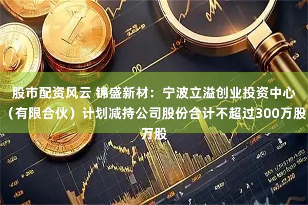股市配资风云 锦盛新材：宁波立溢创业投资中心（有限合伙）计划减持公司股份合计不超过300万股