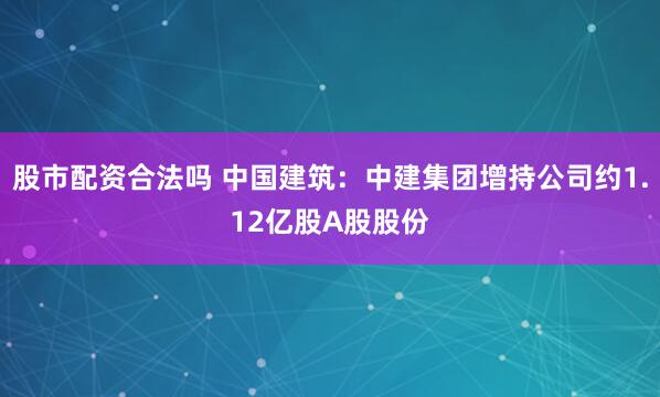 股市配资合法吗 中国建筑：中建集团增持公司约1.12亿股A股股份