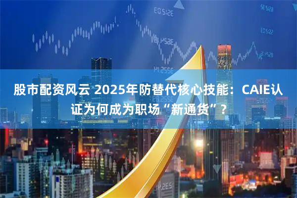 股市配资风云 2025年防替代核心技能：CAIE认证为何成为职场“新通货”？