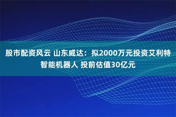 股市配资风云 山东威达：拟2000万元投资艾利特智能机器人 投前估值30亿元
