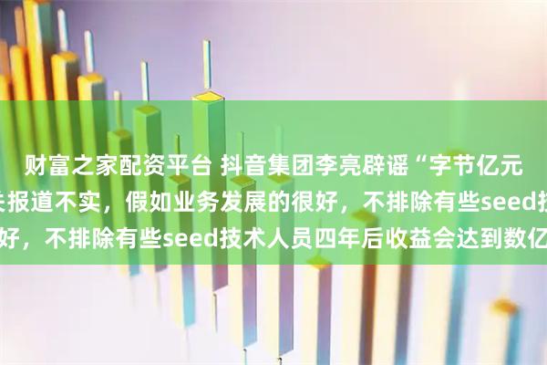 财富之家配资平台 抖音集团李亮辟谣“字节亿元年薪招聘员工”：相关报道不实，假如业务发展的很好，不排除有些seed技术人员四年后收益会达到数亿元