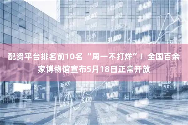 配资平台排名前10名 “周一不打烊”!全国百余家博物馆宣布5月18日正常开放