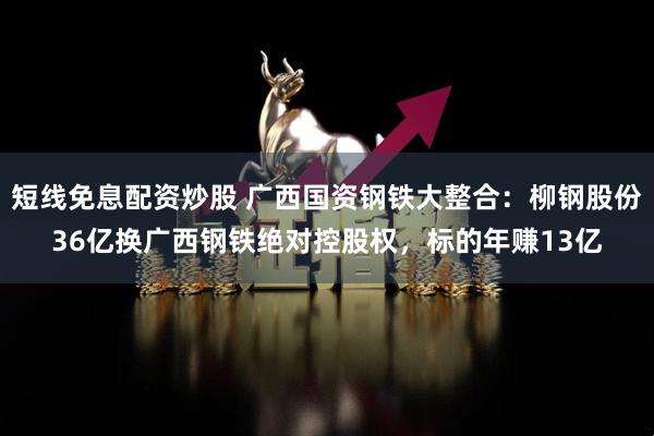 短线免息配资炒股 广西国资钢铁大整合:柳钢股份36亿换广西钢铁绝对控股权,标的年赚13亿