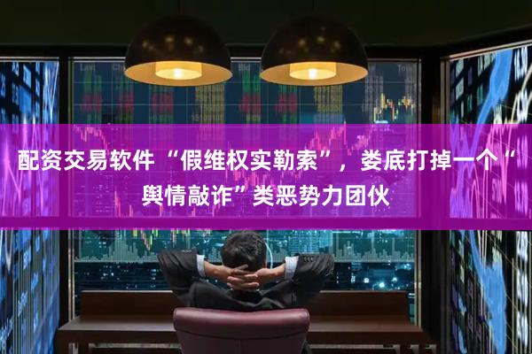 配资交易软件 “假维权实勒索”，娄底打掉一个“舆情敲诈”类恶势力团伙
