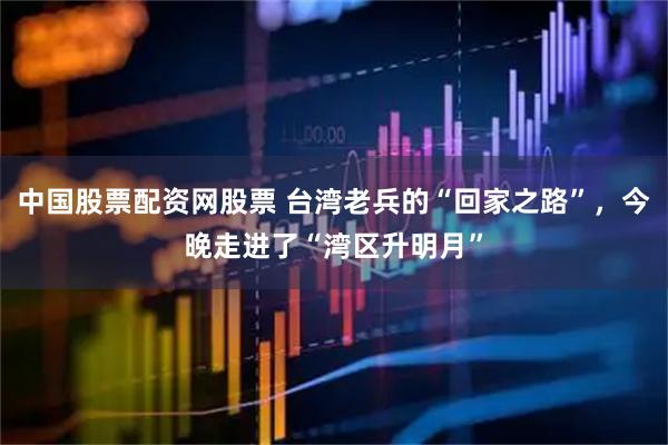 中国股票配资网股票 台湾老兵的“回家之路”，今晚走进了“湾区升明月”
