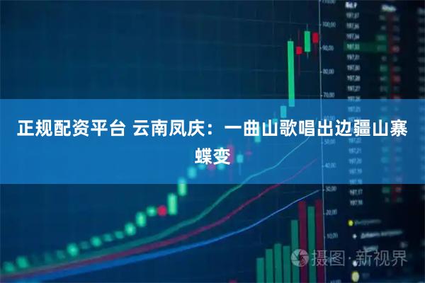 正规配资平台 云南凤庆：一曲山歌唱出边疆山寨蝶变