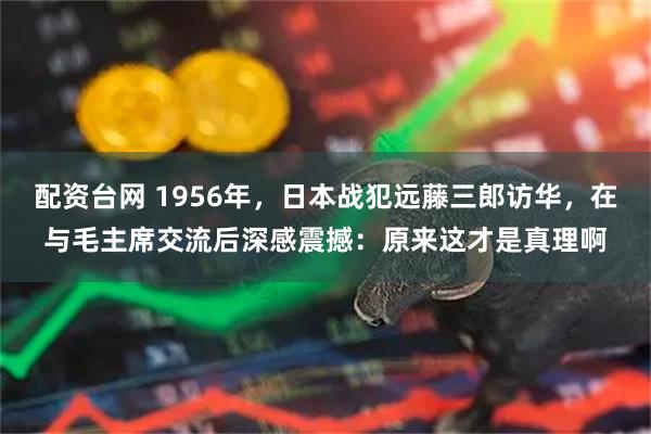 配资台网 1956年,日本战犯远藤三郎访华,在与毛主席交流后深感震撼:原来这才是真理啊