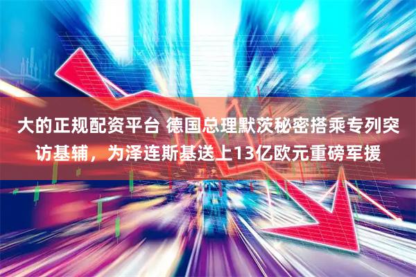 大的正规配资平台 德国总理默茨秘密搭乘专列突访基辅,为泽连斯基送上13亿欧元重磅军援